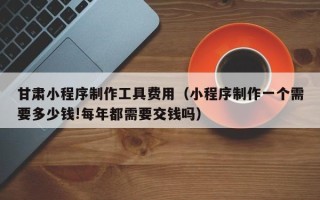 当阳甘肃小程序制作工具费用（小程序制作一个需要多少钱!每年都需要交钱吗）