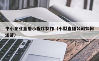 当阳中小企业直播小程序制作（小型直播公司如何运营）