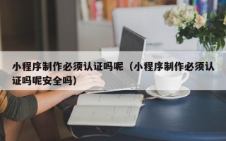 当阳小程序制作必须认证吗呢（小程序制作必须认证吗呢安全吗）