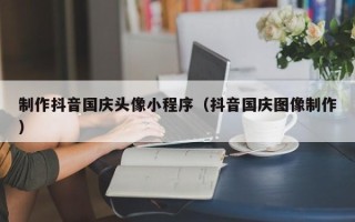 当阳制作抖音国庆头像小程序（抖音国庆图像制作）