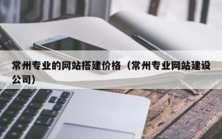 当阳常州专业的网站搭建价格（常州专业网站建设公司）