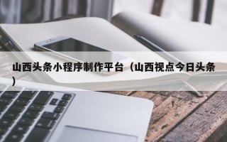 当阳山西头条小程序制作平台（山西视点今日头条）